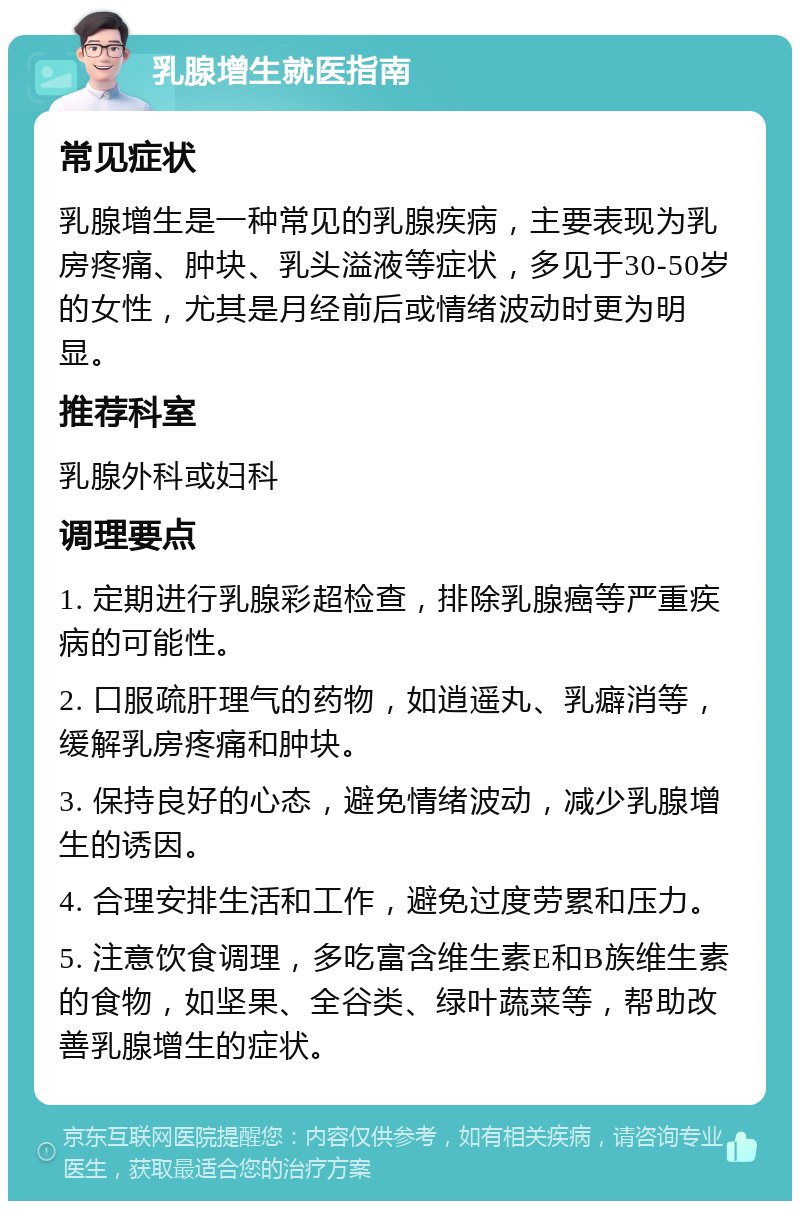 乳腺增生就医指南 常见症状 乳腺增生是一种常见的乳腺疾病，主要表现为乳房疼痛、肿块、乳头溢液等症状，多见于30-50岁的女性，尤其是月经前后或情绪波动时更为明显。 推荐科室 乳腺外科或妇科 调理要点 1. 定期进行乳腺彩超检查，排除乳腺癌等严重疾病的可能性。 2. 口服疏肝理气的药物，如逍遥丸、乳癖消等，缓解乳房疼痛和肿块。 3. 保持良好的心态，避免情绪波动，减少乳腺增生的诱因。 4. 合理安排生活和工作，避免过度劳累和压力。 5. 注意饮食调理，多吃富含维生素E和B族维生素的食物，如坚果、全谷类、绿叶蔬菜等，帮助改善乳腺增生的症状。