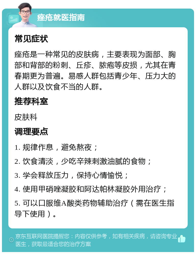 痤疮就医指南 常见症状 痤疮是一种常见的皮肤病，主要表现为面部、胸部和背部的粉刺、丘疹、脓疱等皮损，尤其在青春期更为普遍。易感人群包括青少年、压力大的人群以及饮食不当的人群。 推荐科室 皮肤科 调理要点 1. 规律作息，避免熬夜； 2. 饮食清淡，少吃辛辣刺激油腻的食物； 3. 学会释放压力，保持心情愉悦； 4. 使用甲硝唑凝胶和阿达帕林凝胶外用治疗； 5. 可以口服维A酸类药物辅助治疗（需在医生指导下使用）。