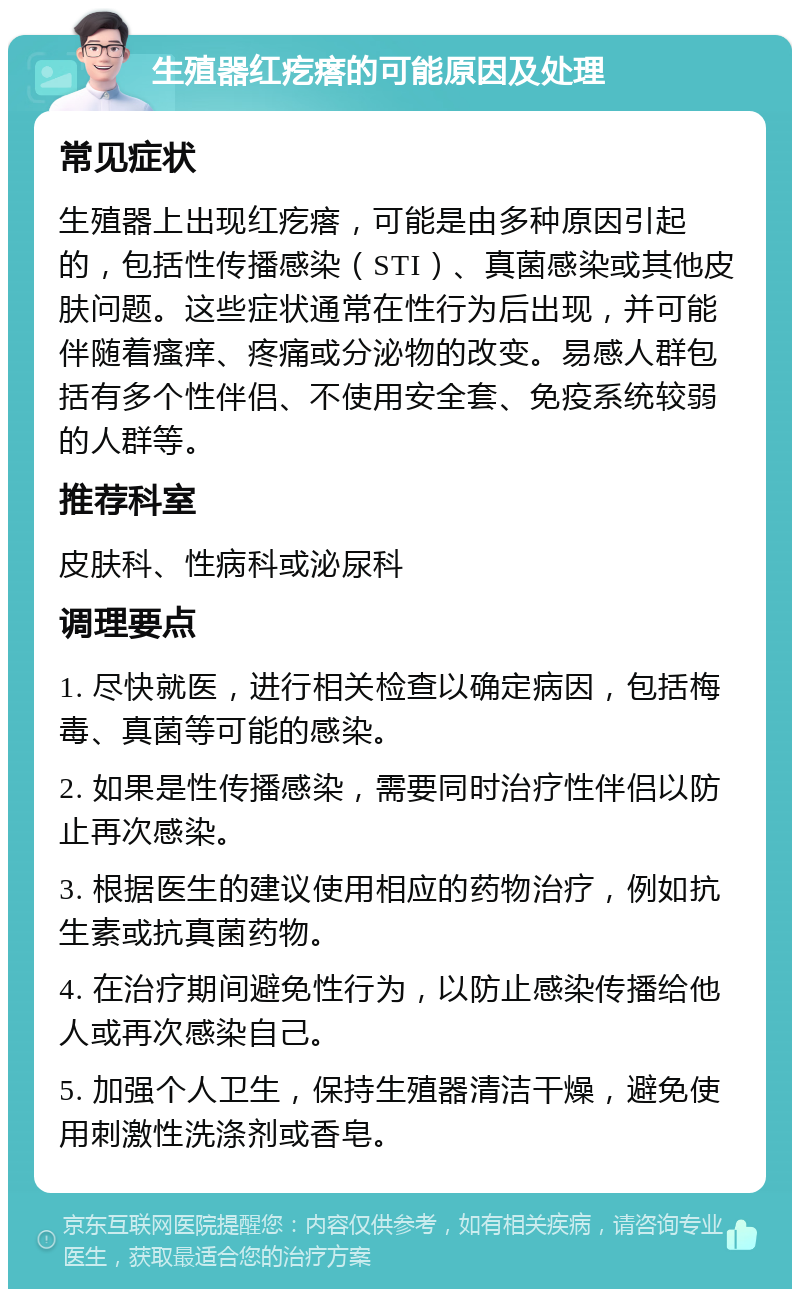 生殖器红疙瘩的可能原因及处理 常见症状 生殖器上出现红疙瘩，可能是由多种原因引起的，包括性传播感染（STI）、真菌感染或其他皮肤问题。这些症状通常在性行为后出现，并可能伴随着瘙痒、疼痛或分泌物的改变。易感人群包括有多个性伴侣、不使用安全套、免疫系统较弱的人群等。 推荐科室 皮肤科、性病科或泌尿科 调理要点 1. 尽快就医，进行相关检查以确定病因，包括梅毒、真菌等可能的感染。 2. 如果是性传播感染，需要同时治疗性伴侣以防止再次感染。 3. 根据医生的建议使用相应的药物治疗，例如抗生素或抗真菌药物。 4. 在治疗期间避免性行为，以防止感染传播给他人或再次感染自己。 5. 加强个人卫生，保持生殖器清洁干燥，避免使用刺激性洗涤剂或香皂。