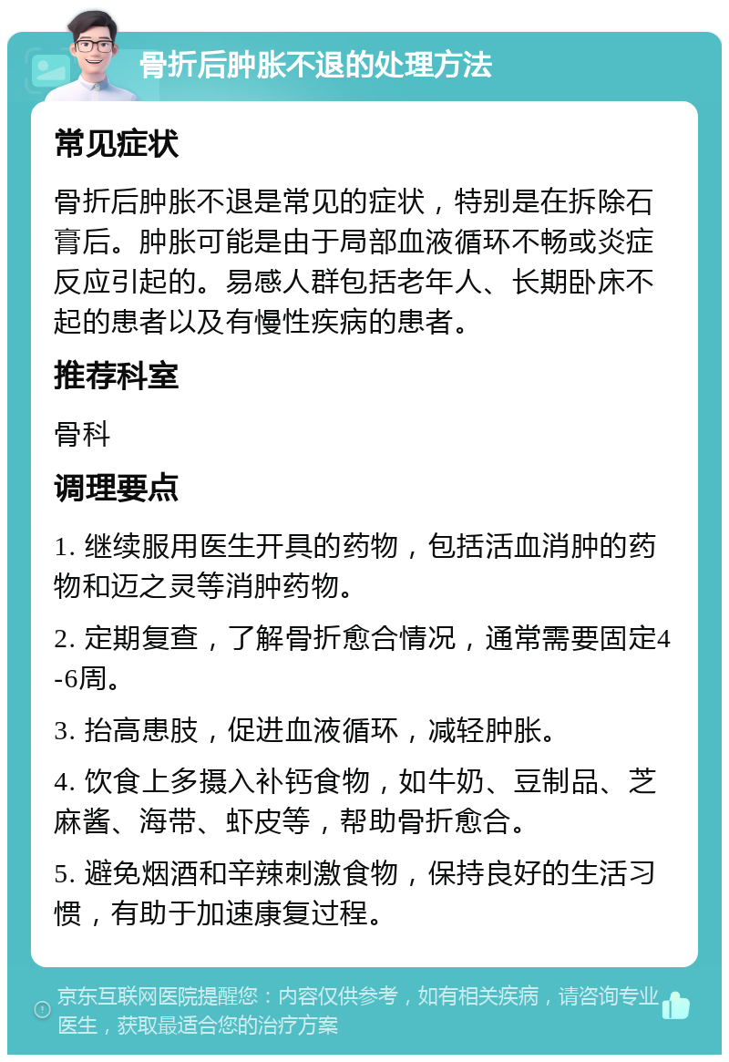 骨折后肿胀不退的处理方法 常见症状 骨折后肿胀不退是常见的症状，特别是在拆除石膏后。肿胀可能是由于局部血液循环不畅或炎症反应引起的。易感人群包括老年人、长期卧床不起的患者以及有慢性疾病的患者。 推荐科室 骨科 调理要点 1. 继续服用医生开具的药物，包括活血消肿的药物和迈之灵等消肿药物。 2. 定期复查，了解骨折愈合情况，通常需要固定4-6周。 3. 抬高患肢，促进血液循环，减轻肿胀。 4. 饮食上多摄入补钙食物，如牛奶、豆制品、芝麻酱、海带、虾皮等，帮助骨折愈合。 5. 避免烟酒和辛辣刺激食物，保持良好的生活习惯，有助于加速康复过程。