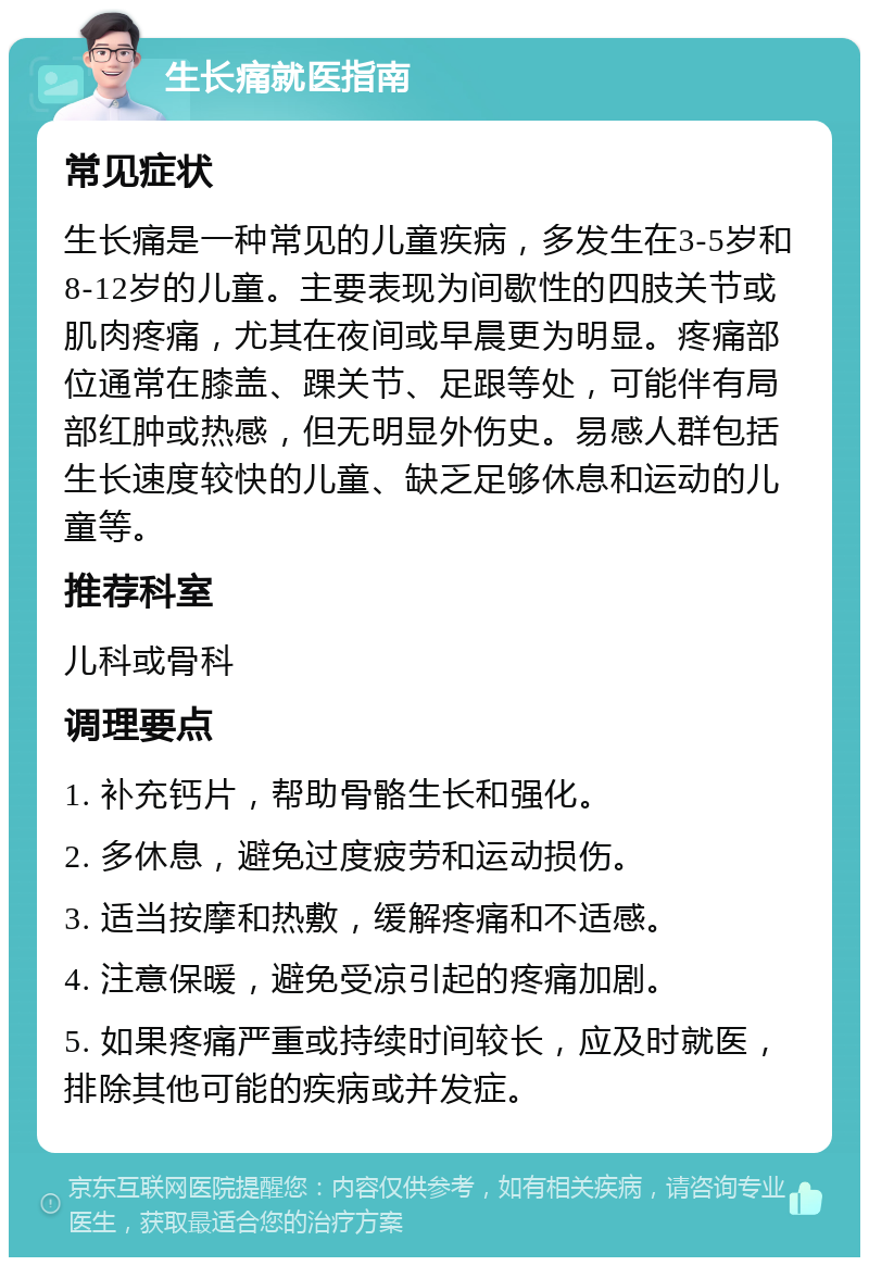 生长痛就医指南 常见症状 生长痛是一种常见的儿童疾病，多发生在3-5岁和8-12岁的儿童。主要表现为间歇性的四肢关节或肌肉疼痛，尤其在夜间或早晨更为明显。疼痛部位通常在膝盖、踝关节、足跟等处，可能伴有局部红肿或热感，但无明显外伤史。易感人群包括生长速度较快的儿童、缺乏足够休息和运动的儿童等。 推荐科室 儿科或骨科 调理要点 1. 补充钙片，帮助骨骼生长和强化。 2. 多休息，避免过度疲劳和运动损伤。 3. 适当按摩和热敷，缓解疼痛和不适感。 4. 注意保暖，避免受凉引起的疼痛加剧。 5. 如果疼痛严重或持续时间较长，应及时就医，排除其他可能的疾病或并发症。