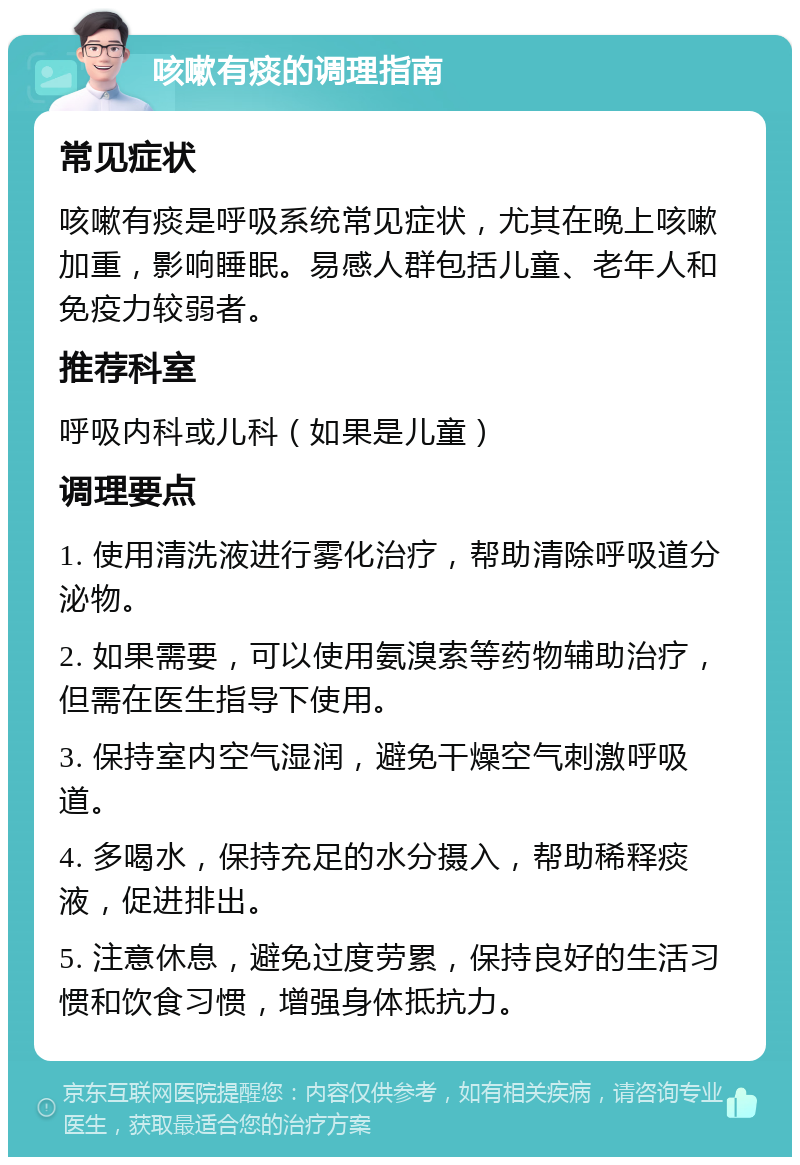 咳嗽有痰的调理指南 常见症状 咳嗽有痰是呼吸系统常见症状，尤其在晚上咳嗽加重，影响睡眠。易感人群包括儿童、老年人和免疫力较弱者。 推荐科室 呼吸内科或儿科（如果是儿童） 调理要点 1. 使用清洗液进行雾化治疗，帮助清除呼吸道分泌物。 2. 如果需要，可以使用氨溴索等药物辅助治疗，但需在医生指导下使用。 3. 保持室内空气湿润，避免干燥空气刺激呼吸道。 4. 多喝水，保持充足的水分摄入，帮助稀释痰液，促进排出。 5. 注意休息，避免过度劳累，保持良好的生活习惯和饮食习惯，增强身体抵抗力。