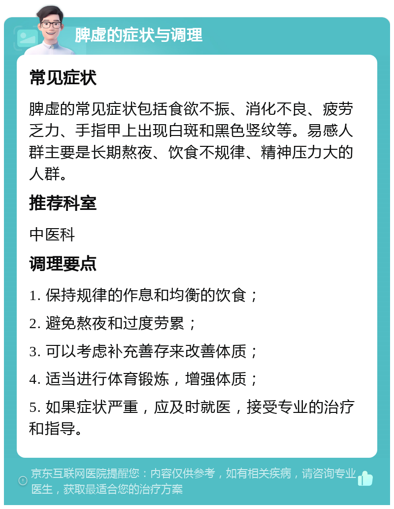 脾虚的症状与调理 常见症状 脾虚的常见症状包括食欲不振、消化不良、疲劳乏力、手指甲上出现白斑和黑色竖纹等。易感人群主要是长期熬夜、饮食不规律、精神压力大的人群。 推荐科室 中医科 调理要点 1. 保持规律的作息和均衡的饮食； 2. 避免熬夜和过度劳累； 3. 可以考虑补充善存来改善体质； 4. 适当进行体育锻炼，增强体质； 5. 如果症状严重，应及时就医，接受专业的治疗和指导。