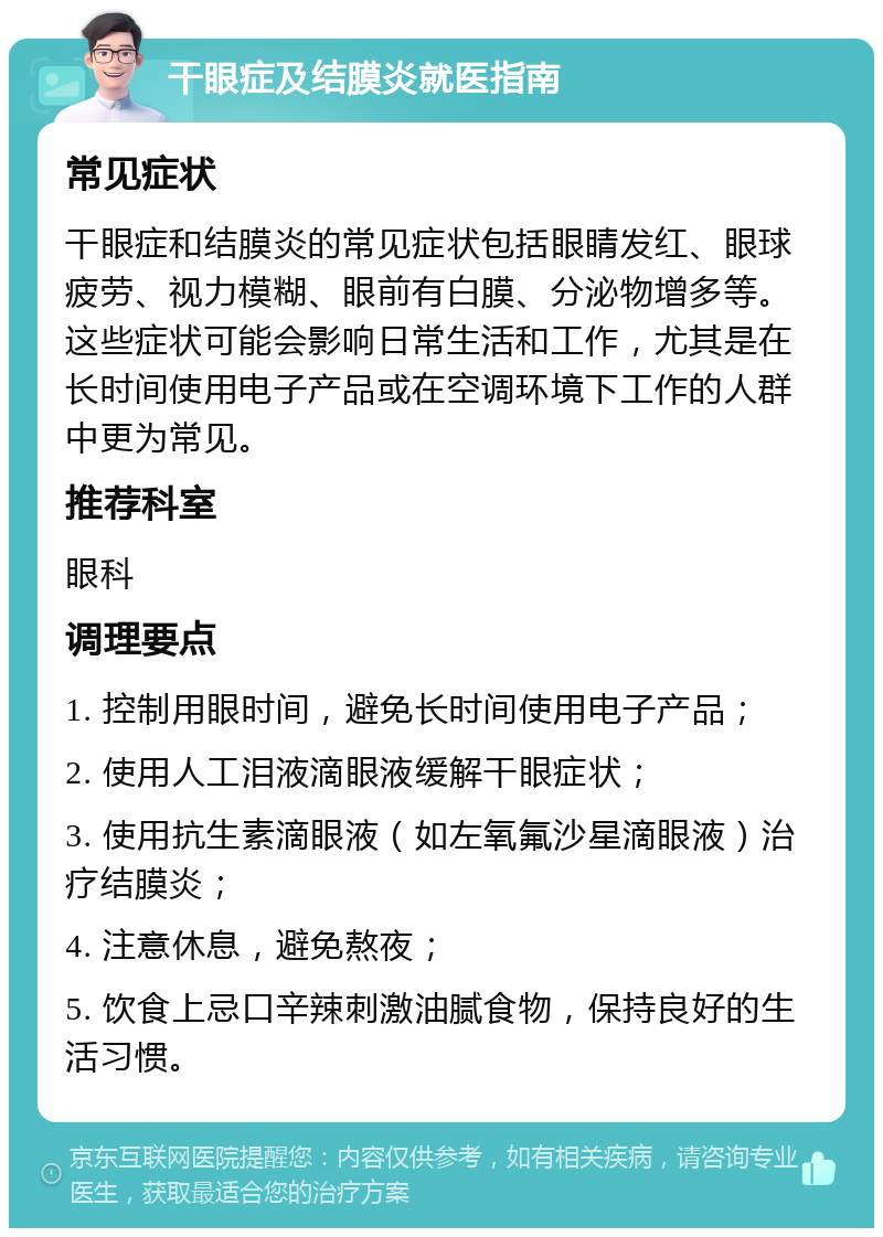 干眼症及结膜炎就医指南 常见症状 干眼症和结膜炎的常见症状包括眼睛发红、眼球疲劳、视力模糊、眼前有白膜、分泌物增多等。这些症状可能会影响日常生活和工作，尤其是在长时间使用电子产品或在空调环境下工作的人群中更为常见。 推荐科室 眼科 调理要点 1. 控制用眼时间，避免长时间使用电子产品； 2. 使用人工泪液滴眼液缓解干眼症状； 3. 使用抗生素滴眼液（如左氧氟沙星滴眼液）治疗结膜炎； 4. 注意休息，避免熬夜； 5. 饮食上忌口辛辣刺激油腻食物，保持良好的生活习惯。