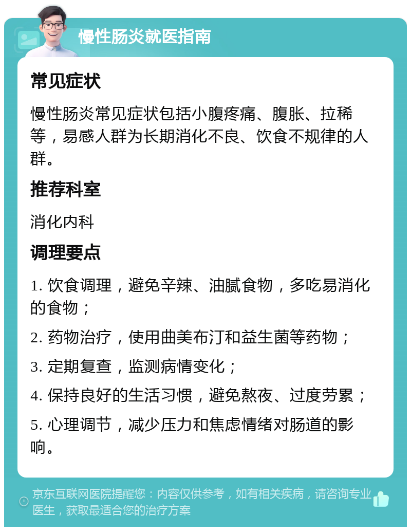 慢性肠炎就医指南 常见症状 慢性肠炎常见症状包括小腹疼痛、腹胀、拉稀等，易感人群为长期消化不良、饮食不规律的人群。 推荐科室 消化内科 调理要点 1. 饮食调理，避免辛辣、油腻食物，多吃易消化的食物； 2. 药物治疗，使用曲美布汀和益生菌等药物； 3. 定期复查，监测病情变化； 4. 保持良好的生活习惯，避免熬夜、过度劳累； 5. 心理调节，减少压力和焦虑情绪对肠道的影响。