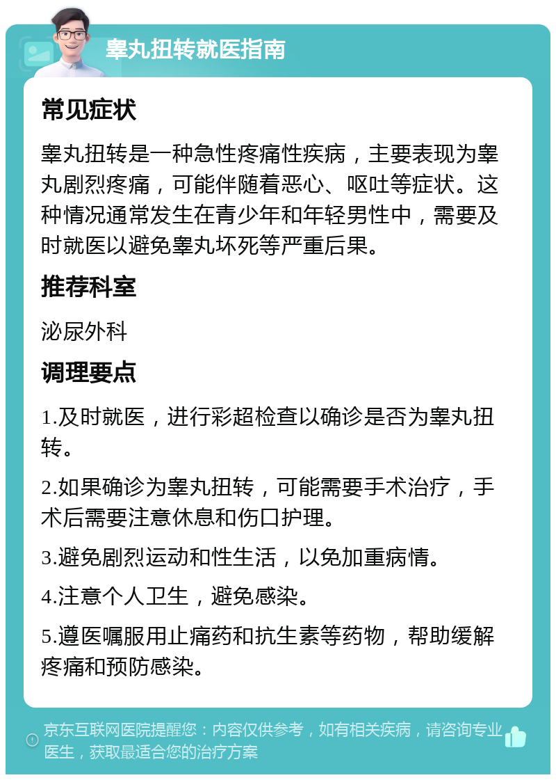 睾丸扭转就医指南 常见症状 睾丸扭转是一种急性疼痛性疾病，主要表现为睾丸剧烈疼痛，可能伴随着恶心、呕吐等症状。这种情况通常发生在青少年和年轻男性中，需要及时就医以避免睾丸坏死等严重后果。 推荐科室 泌尿外科 调理要点 1.及时就医，进行彩超检查以确诊是否为睾丸扭转。 2.如果确诊为睾丸扭转，可能需要手术治疗，手术后需要注意休息和伤口护理。 3.避免剧烈运动和性生活，以免加重病情。 4.注意个人卫生，避免感染。 5.遵医嘱服用止痛药和抗生素等药物，帮助缓解疼痛和预防感染。