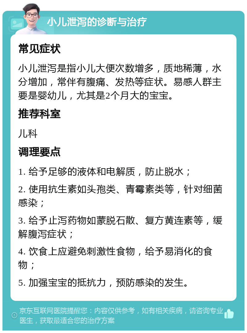 小儿泄泻的诊断与治疗 常见症状 小儿泄泻是指小儿大便次数增多，质地稀薄，水分增加，常伴有腹痛、发热等症状。易感人群主要是婴幼儿，尤其是2个月大的宝宝。 推荐科室 儿科 调理要点 1. 给予足够的液体和电解质，防止脱水； 2. 使用抗生素如头孢类、青霉素类等，针对细菌感染； 3. 给予止泻药物如蒙脱石散、复方黄连素等，缓解腹泻症状； 4. 饮食上应避免刺激性食物，给予易消化的食物； 5. 加强宝宝的抵抗力，预防感染的发生。