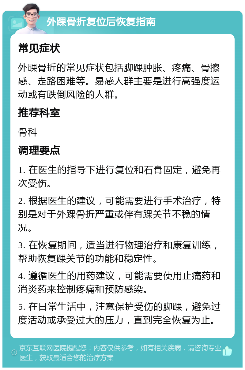 外踝骨折复位后恢复指南 常见症状 外踝骨折的常见症状包括脚踝肿胀、疼痛、骨擦感、走路困难等。易感人群主要是进行高强度运动或有跌倒风险的人群。 推荐科室 骨科 调理要点 1. 在医生的指导下进行复位和石膏固定，避免再次受伤。 2. 根据医生的建议，可能需要进行手术治疗，特别是对于外踝骨折严重或伴有踝关节不稳的情况。 3. 在恢复期间，适当进行物理治疗和康复训练，帮助恢复踝关节的功能和稳定性。 4. 遵循医生的用药建议，可能需要使用止痛药和消炎药来控制疼痛和预防感染。 5. 在日常生活中，注意保护受伤的脚踝，避免过度活动或承受过大的压力，直到完全恢复为止。