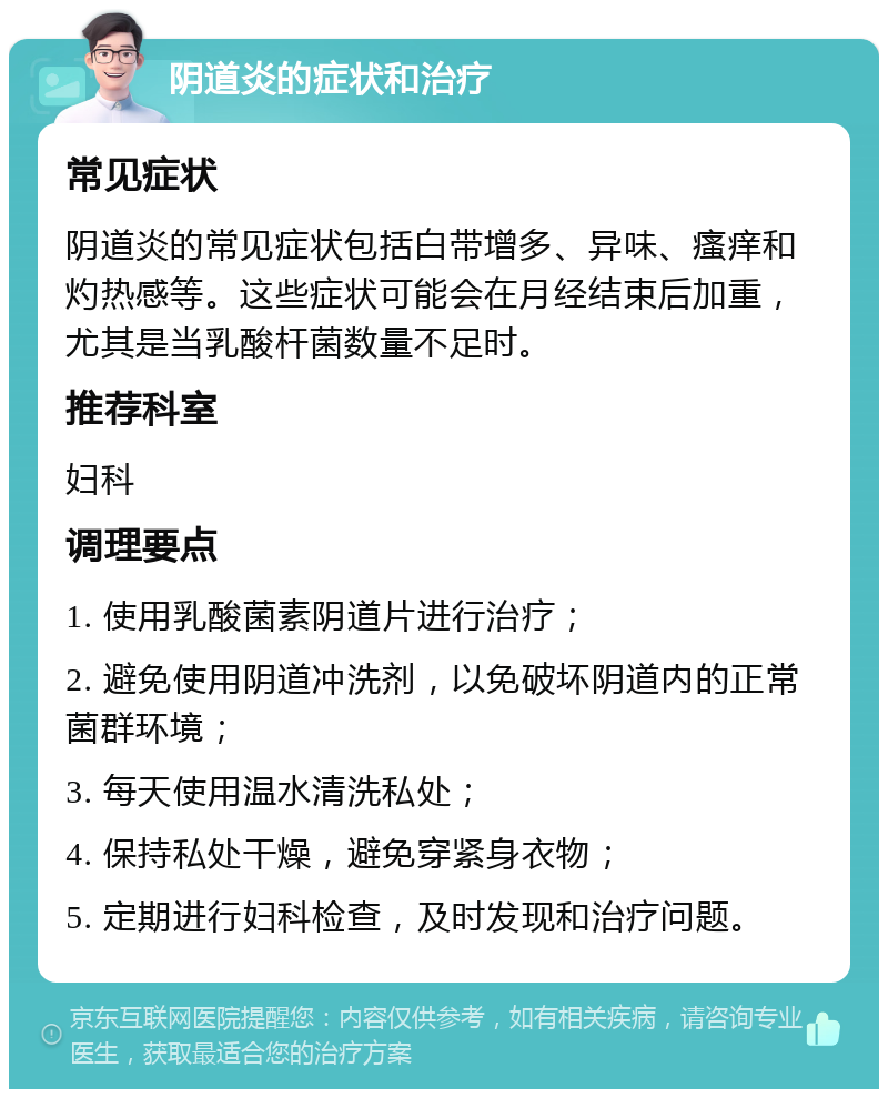 阴道炎的症状和治疗 常见症状 阴道炎的常见症状包括白带增多、异味、瘙痒和灼热感等。这些症状可能会在月经结束后加重，尤其是当乳酸杆菌数量不足时。 推荐科室 妇科 调理要点 1. 使用乳酸菌素阴道片进行治疗； 2. 避免使用阴道冲洗剂，以免破坏阴道内的正常菌群环境； 3. 每天使用温水清洗私处； 4. 保持私处干燥，避免穿紧身衣物； 5. 定期进行妇科检查，及时发现和治疗问题。