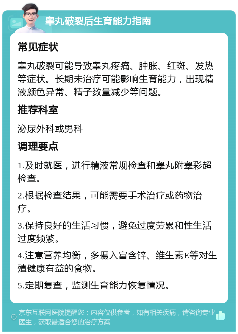 睾丸破裂后生育能力指南 常见症状 睾丸破裂可能导致睾丸疼痛、肿胀、红斑、发热等症状。长期未治疗可能影响生育能力，出现精液颜色异常、精子数量减少等问题。 推荐科室 泌尿外科或男科 调理要点 1.及时就医，进行精液常规检查和睾丸附睾彩超检查。 2.根据检查结果，可能需要手术治疗或药物治疗。 3.保持良好的生活习惯，避免过度劳累和性生活过度频繁。 4.注意营养均衡，多摄入富含锌、维生素E等对生殖健康有益的食物。 5.定期复查，监测生育能力恢复情况。