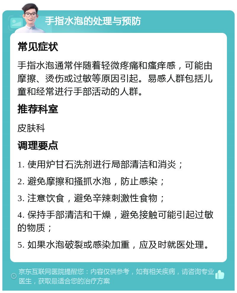 手指水泡的处理与预防 常见症状 手指水泡通常伴随着轻微疼痛和瘙痒感，可能由摩擦、烫伤或过敏等原因引起。易感人群包括儿童和经常进行手部活动的人群。 推荐科室 皮肤科 调理要点 1. 使用炉甘石洗剂进行局部清洁和消炎； 2. 避免摩擦和搔抓水泡，防止感染； 3. 注意饮食，避免辛辣刺激性食物； 4. 保持手部清洁和干燥，避免接触可能引起过敏的物质； 5. 如果水泡破裂或感染加重，应及时就医处理。