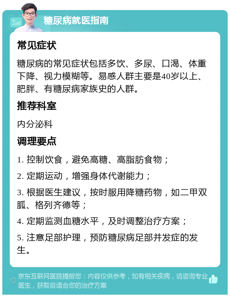 糖尿病就医指南 常见症状 糖尿病的常见症状包括多饮、多尿、口渴、体重下降、视力模糊等。易感人群主要是40岁以上、肥胖、有糖尿病家族史的人群。 推荐科室 内分泌科 调理要点 1. 控制饮食，避免高糖、高脂肪食物； 2. 定期运动，增强身体代谢能力； 3. 根据医生建议，按时服用降糖药物，如二甲双胍、格列齐德等； 4. 定期监测血糖水平，及时调整治疗方案； 5. 注意足部护理，预防糖尿病足部并发症的发生。