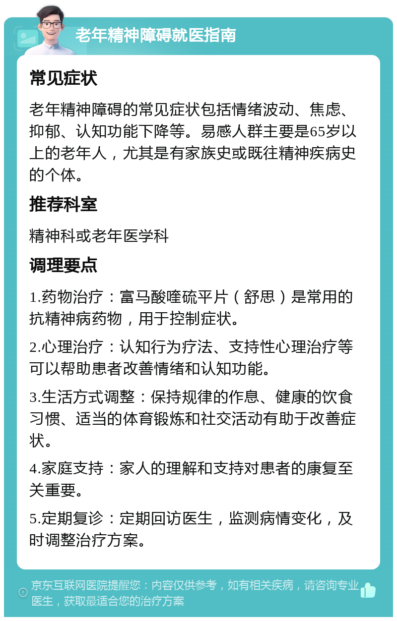 老年精神障碍就医指南 常见症状 老年精神障碍的常见症状包括情绪波动、焦虑、抑郁、认知功能下降等。易感人群主要是65岁以上的老年人，尤其是有家族史或既往精神疾病史的个体。 推荐科室 精神科或老年医学科 调理要点 1.药物治疗：富马酸喹硫平片（舒思）是常用的抗精神病药物，用于控制症状。 2.心理治疗：认知行为疗法、支持性心理治疗等可以帮助患者改善情绪和认知功能。 3.生活方式调整：保持规律的作息、健康的饮食习惯、适当的体育锻炼和社交活动有助于改善症状。 4.家庭支持：家人的理解和支持对患者的康复至关重要。 5.定期复诊：定期回访医生，监测病情变化，及时调整治疗方案。