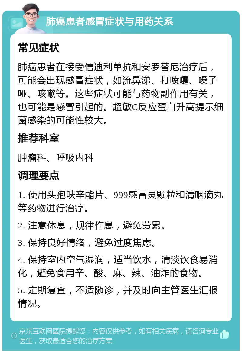 肺癌患者感冒症状与用药关系 常见症状 肺癌患者在接受信迪利单抗和安罗替尼治疗后，可能会出现感冒症状，如流鼻涕、打喷嚏、嗓子哑、咳嗽等。这些症状可能与药物副作用有关，也可能是感冒引起的。超敏C反应蛋白升高提示细菌感染的可能性较大。 推荐科室 肿瘤科、呼吸内科 调理要点 1. 使用头孢呋辛酯片、999感冒灵颗粒和清咽滴丸等药物进行治疗。 2. 注意休息，规律作息，避免劳累。 3. 保持良好情绪，避免过度焦虑。 4. 保持室内空气湿润，适当饮水，清淡饮食易消化，避免食用辛、酸、麻、辣、油炸的食物。 5. 定期复查，不适随诊，并及时向主管医生汇报情况。