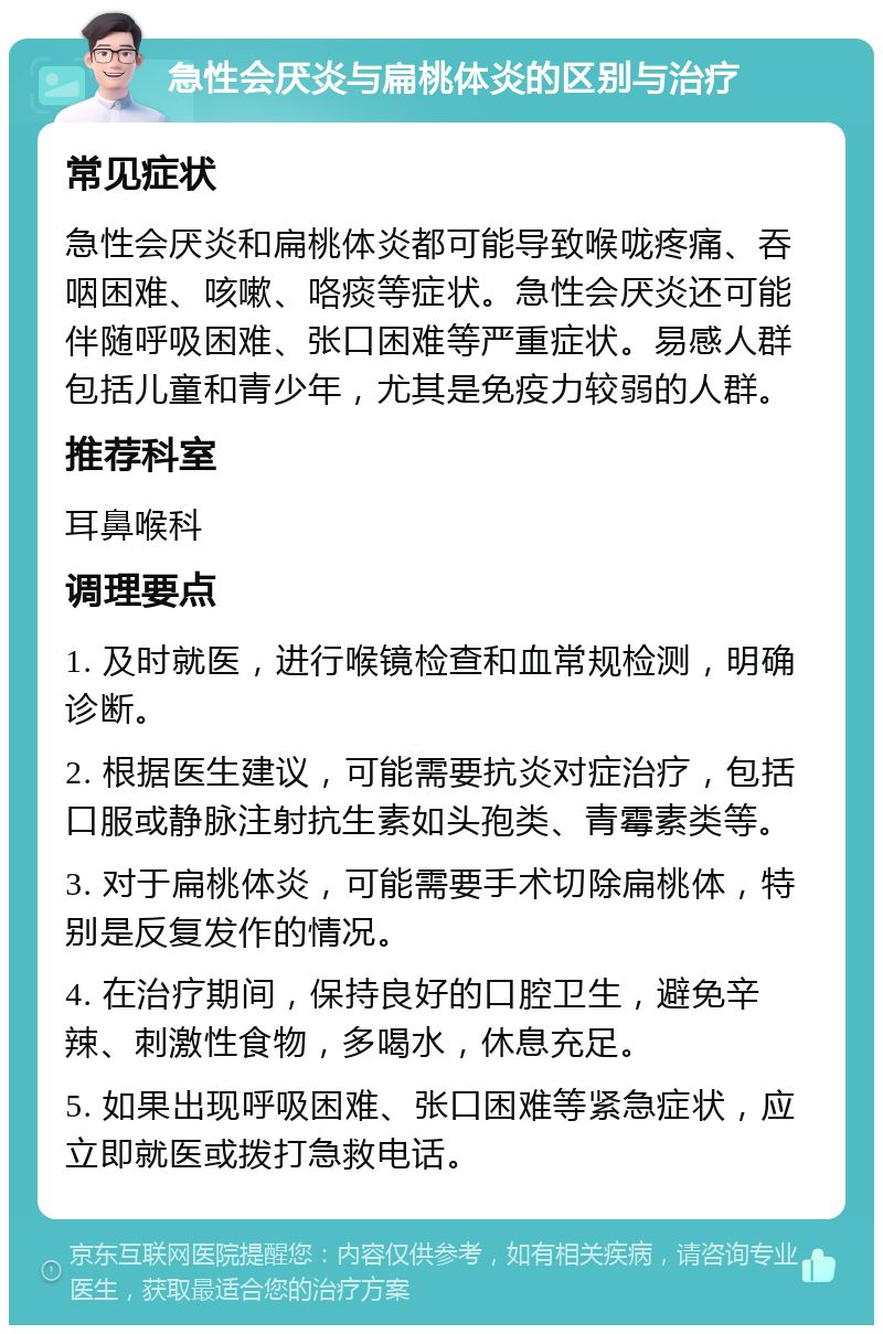 急性会厌炎与扁桃体炎的区别与治疗 常见症状 急性会厌炎和扁桃体炎都可能导致喉咙疼痛、吞咽困难、咳嗽、咯痰等症状。急性会厌炎还可能伴随呼吸困难、张口困难等严重症状。易感人群包括儿童和青少年，尤其是免疫力较弱的人群。 推荐科室 耳鼻喉科 调理要点 1. 及时就医，进行喉镜检查和血常规检测，明确诊断。 2. 根据医生建议，可能需要抗炎对症治疗，包括口服或静脉注射抗生素如头孢类、青霉素类等。 3. 对于扁桃体炎，可能需要手术切除扁桃体，特别是反复发作的情况。 4. 在治疗期间，保持良好的口腔卫生，避免辛辣、刺激性食物，多喝水，休息充足。 5. 如果出现呼吸困难、张口困难等紧急症状，应立即就医或拨打急救电话。