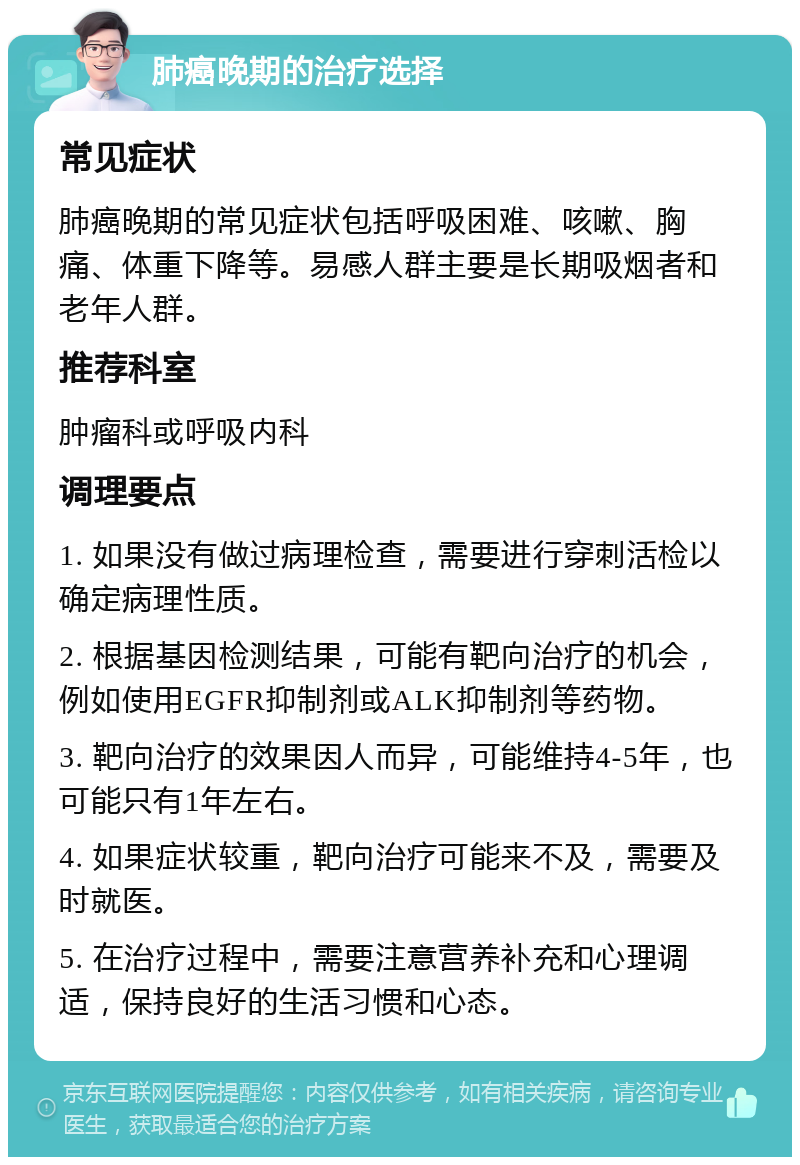 肺癌晚期的治疗选择 常见症状 肺癌晚期的常见症状包括呼吸困难、咳嗽、胸痛、体重下降等。易感人群主要是长期吸烟者和老年人群。 推荐科室 肿瘤科或呼吸内科 调理要点 1. 如果没有做过病理检查，需要进行穿刺活检以确定病理性质。 2. 根据基因检测结果，可能有靶向治疗的机会，例如使用EGFR抑制剂或ALK抑制剂等药物。 3. 靶向治疗的效果因人而异，可能维持4-5年，也可能只有1年左右。 4. 如果症状较重，靶向治疗可能来不及，需要及时就医。 5. 在治疗过程中，需要注意营养补充和心理调适，保持良好的生活习惯和心态。