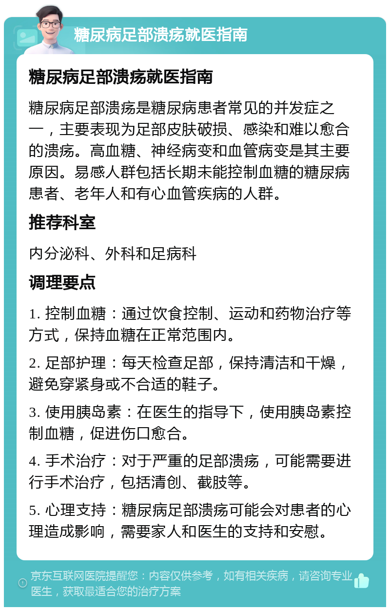 糖尿病足部溃疡就医指南 糖尿病足部溃疡就医指南 糖尿病足部溃疡是糖尿病患者常见的并发症之一，主要表现为足部皮肤破损、感染和难以愈合的溃疡。高血糖、神经病变和血管病变是其主要原因。易感人群包括长期未能控制血糖的糖尿病患者、老年人和有心血管疾病的人群。 推荐科室 内分泌科、外科和足病科 调理要点 1. 控制血糖：通过饮食控制、运动和药物治疗等方式，保持血糖在正常范围内。 2. 足部护理：每天检查足部，保持清洁和干燥，避免穿紧身或不合适的鞋子。 3. 使用胰岛素：在医生的指导下，使用胰岛素控制血糖，促进伤口愈合。 4. 手术治疗：对于严重的足部溃疡，可能需要进行手术治疗，包括清创、截肢等。 5. 心理支持：糖尿病足部溃疡可能会对患者的心理造成影响，需要家人和医生的支持和安慰。