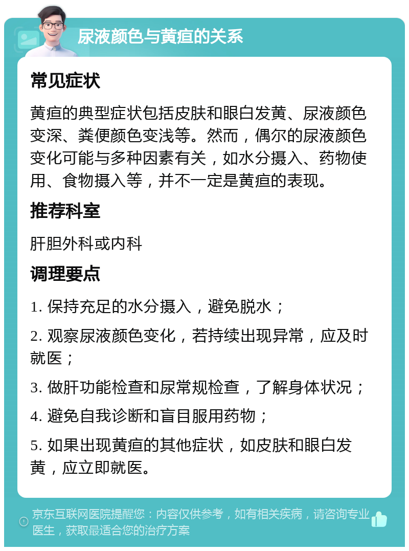 尿液颜色与黄疸的关系 常见症状 黄疸的典型症状包括皮肤和眼白发黄、尿液颜色变深、粪便颜色变浅等。然而，偶尔的尿液颜色变化可能与多种因素有关，如水分摄入、药物使用、食物摄入等，并不一定是黄疸的表现。 推荐科室 肝胆外科或内科 调理要点 1. 保持充足的水分摄入，避免脱水； 2. 观察尿液颜色变化，若持续出现异常，应及时就医； 3. 做肝功能检查和尿常规检查，了解身体状况； 4. 避免自我诊断和盲目服用药物； 5. 如果出现黄疸的其他症状，如皮肤和眼白发黄，应立即就医。