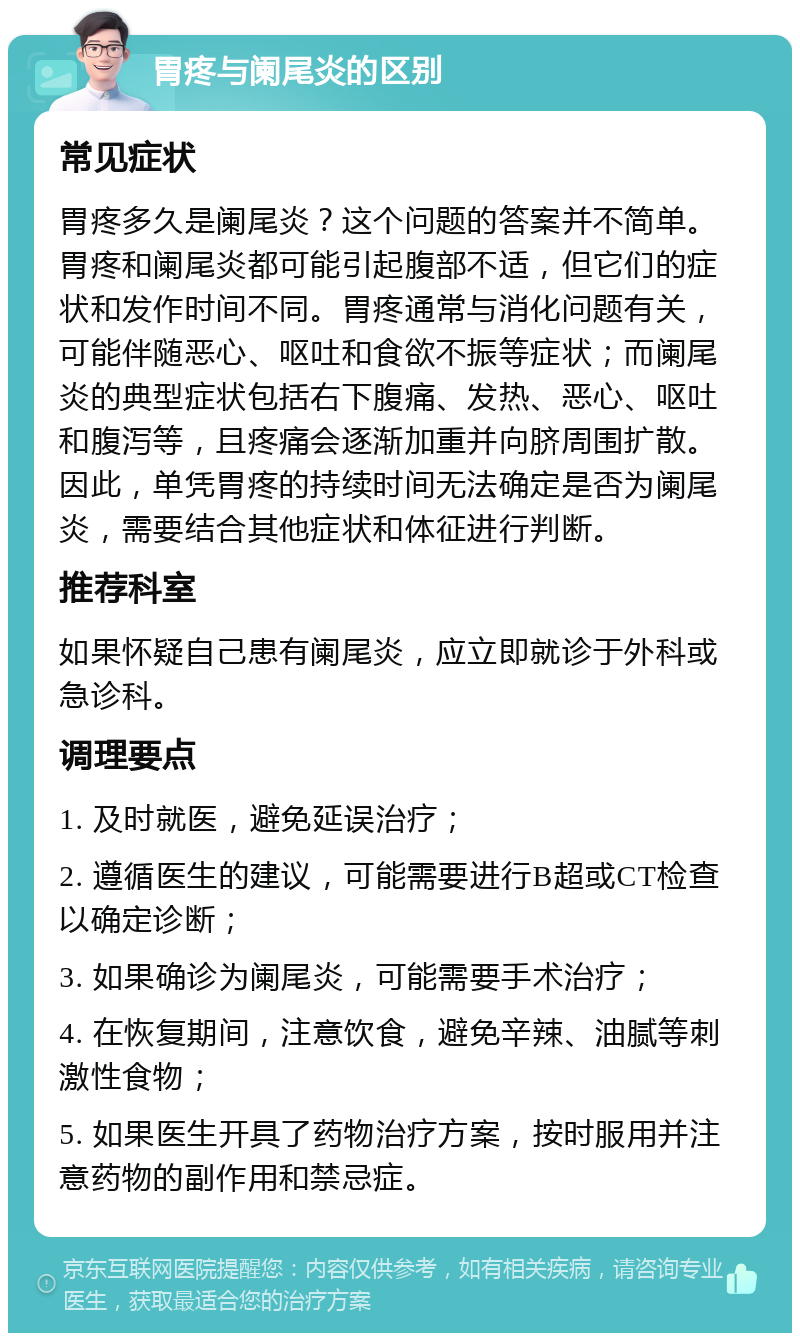 胃疼与阑尾炎的区别 常见症状 胃疼多久是阑尾炎？这个问题的答案并不简单。胃疼和阑尾炎都可能引起腹部不适，但它们的症状和发作时间不同。胃疼通常与消化问题有关，可能伴随恶心、呕吐和食欲不振等症状；而阑尾炎的典型症状包括右下腹痛、发热、恶心、呕吐和腹泻等，且疼痛会逐渐加重并向脐周围扩散。因此，单凭胃疼的持续时间无法确定是否为阑尾炎，需要结合其他症状和体征进行判断。 推荐科室 如果怀疑自己患有阑尾炎，应立即就诊于外科或急诊科。 调理要点 1. 及时就医，避免延误治疗； 2. 遵循医生的建议，可能需要进行B超或CT检查以确定诊断； 3. 如果确诊为阑尾炎，可能需要手术治疗； 4. 在恢复期间，注意饮食，避免辛辣、油腻等刺激性食物； 5. 如果医生开具了药物治疗方案，按时服用并注意药物的副作用和禁忌症。