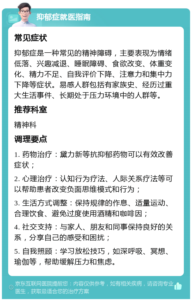 抑郁症就医指南 常见症状 抑郁症是一种常见的精神障碍，主要表现为情绪低落、兴趣减退、睡眠障碍、食欲改变、体重变化、精力不足、自我评价下降、注意力和集中力下降等症状。易感人群包括有家族史、经历过重大生活事件、长期处于压力环境中的人群等。 推荐科室 精神科 调理要点 1. 药物治疗：黛力新等抗抑郁药物可以有效改善症状； 2. 心理治疗：认知行为疗法、人际关系疗法等可以帮助患者改变负面思维模式和行为； 3. 生活方式调整：保持规律的作息、适量运动、合理饮食、避免过度使用酒精和咖啡因； 4. 社交支持：与家人、朋友和同事保持良好的关系，分享自己的感受和困扰； 5. 自我照顾：学习放松技巧，如深呼吸、冥想、瑜伽等，帮助缓解压力和焦虑。