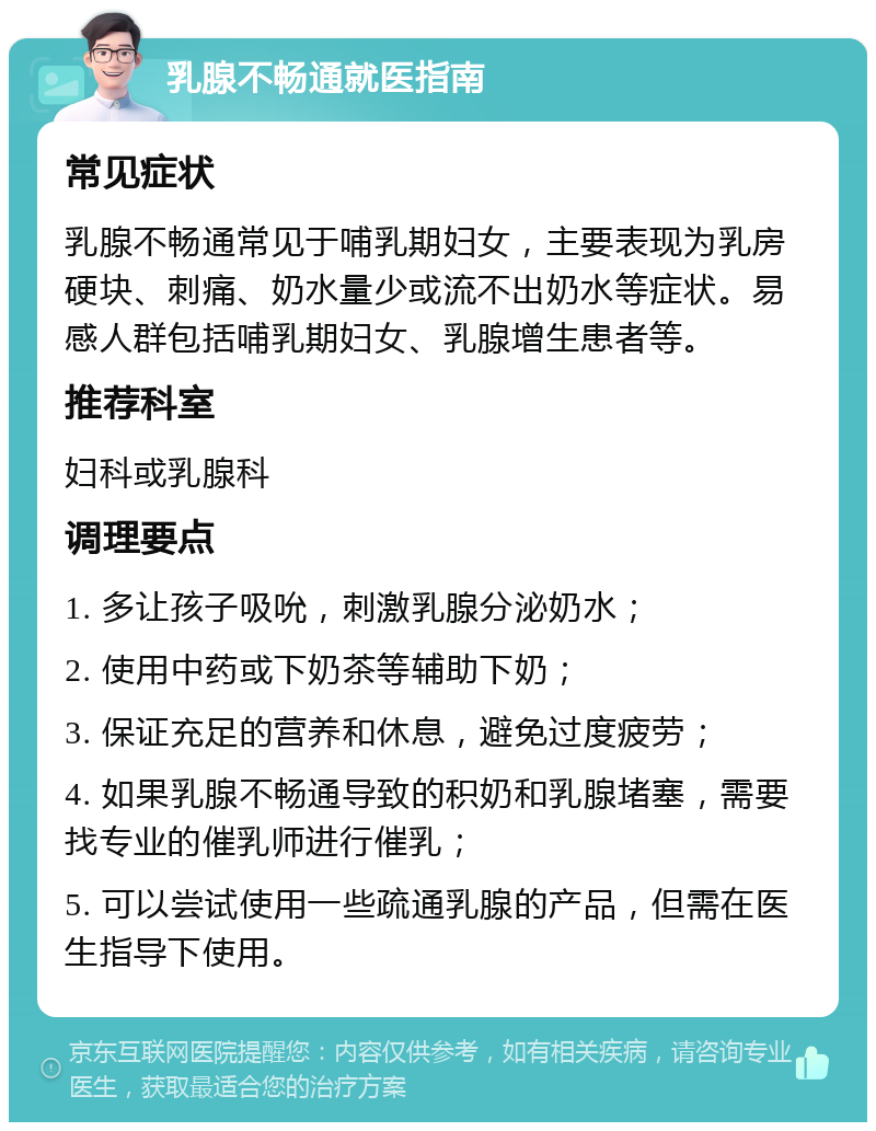 乳腺不畅通就医指南 常见症状 乳腺不畅通常见于哺乳期妇女，主要表现为乳房硬块、刺痛、奶水量少或流不出奶水等症状。易感人群包括哺乳期妇女、乳腺增生患者等。 推荐科室 妇科或乳腺科 调理要点 1. 多让孩子吸吮，刺激乳腺分泌奶水； 2. 使用中药或下奶茶等辅助下奶； 3. 保证充足的营养和休息，避免过度疲劳； 4. 如果乳腺不畅通导致的积奶和乳腺堵塞，需要找专业的催乳师进行催乳； 5. 可以尝试使用一些疏通乳腺的产品，但需在医生指导下使用。