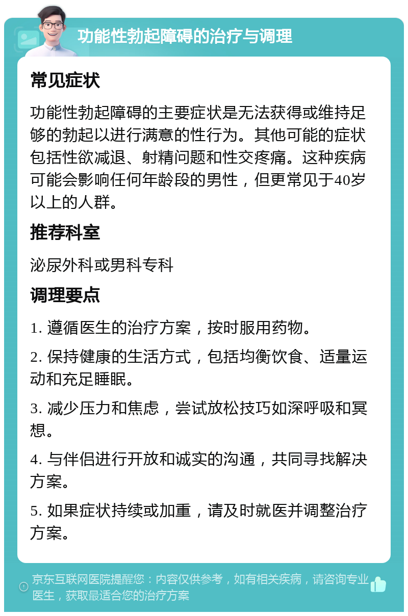 功能性勃起障碍的治疗与调理 常见症状 功能性勃起障碍的主要症状是无法获得或维持足够的勃起以进行满意的性行为。其他可能的症状包括性欲减退、射精问题和性交疼痛。这种疾病可能会影响任何年龄段的男性，但更常见于40岁以上的人群。 推荐科室 泌尿外科或男科专科 调理要点 1. 遵循医生的治疗方案，按时服用药物。 2. 保持健康的生活方式，包括均衡饮食、适量运动和充足睡眠。 3. 减少压力和焦虑，尝试放松技巧如深呼吸和冥想。 4. 与伴侣进行开放和诚实的沟通，共同寻找解决方案。 5. 如果症状持续或加重，请及时就医并调整治疗方案。