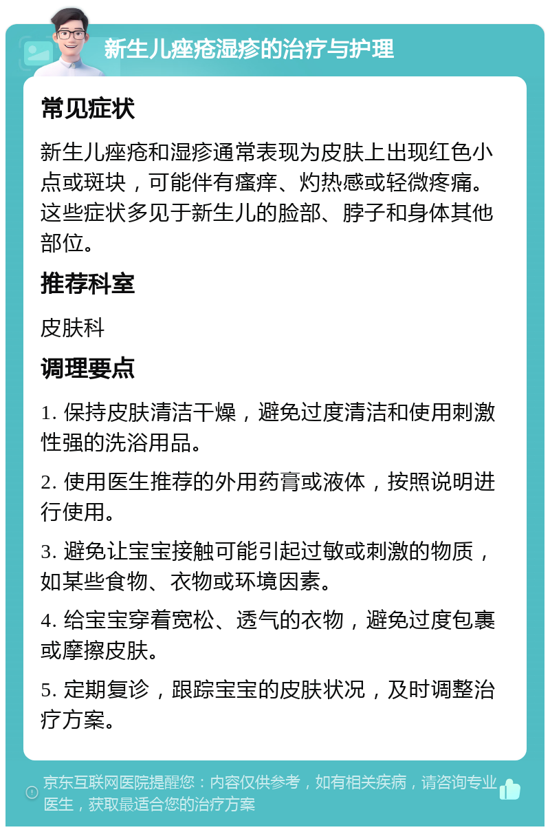 新生儿痤疮湿疹的治疗与护理 常见症状 新生儿痤疮和湿疹通常表现为皮肤上出现红色小点或斑块，可能伴有瘙痒、灼热感或轻微疼痛。这些症状多见于新生儿的脸部、脖子和身体其他部位。 推荐科室 皮肤科 调理要点 1. 保持皮肤清洁干燥，避免过度清洁和使用刺激性强的洗浴用品。 2. 使用医生推荐的外用药膏或液体，按照说明进行使用。 3. 避免让宝宝接触可能引起过敏或刺激的物质，如某些食物、衣物或环境因素。 4. 给宝宝穿着宽松、透气的衣物，避免过度包裹或摩擦皮肤。 5. 定期复诊，跟踪宝宝的皮肤状况，及时调整治疗方案。