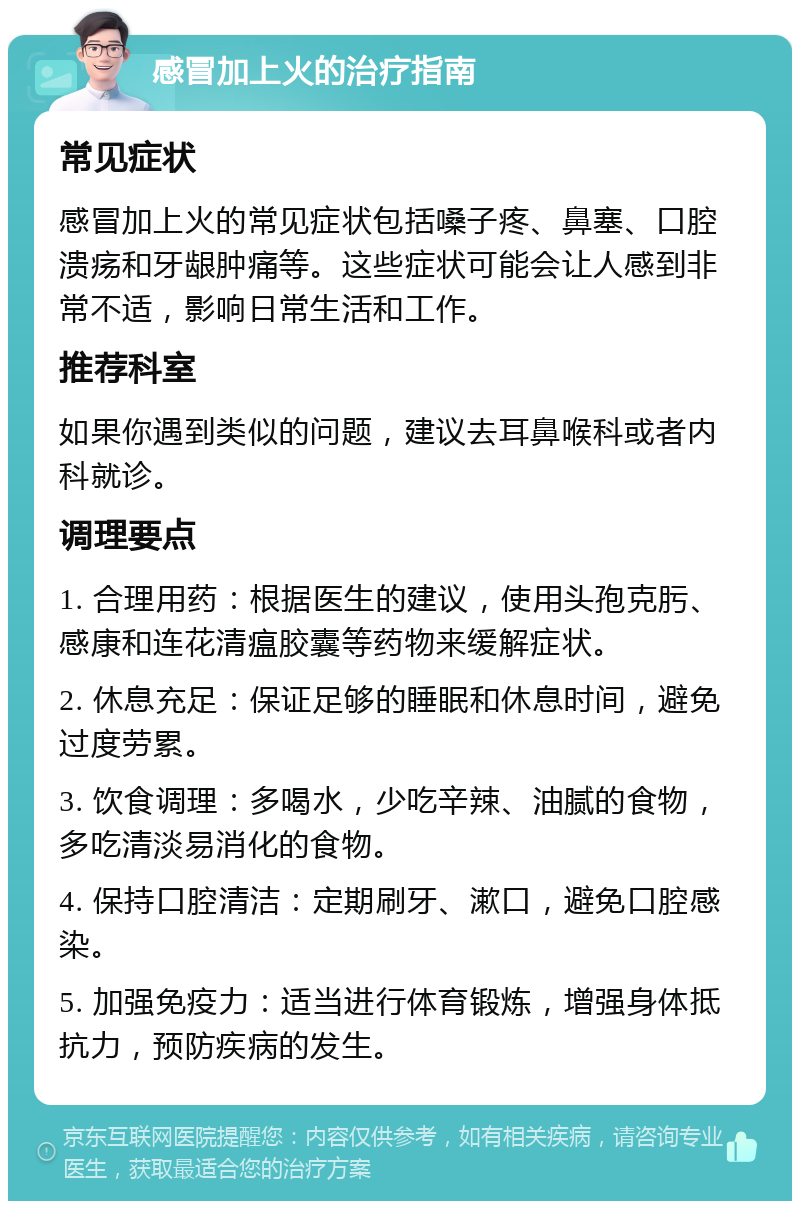 感冒加上火的治疗指南 常见症状 感冒加上火的常见症状包括嗓子疼、鼻塞、口腔溃疡和牙龈肿痛等。这些症状可能会让人感到非常不适，影响日常生活和工作。 推荐科室 如果你遇到类似的问题，建议去耳鼻喉科或者内科就诊。 调理要点 1. 合理用药：根据医生的建议，使用头孢克肟、感康和连花清瘟胶囊等药物来缓解症状。 2. 休息充足：保证足够的睡眠和休息时间，避免过度劳累。 3. 饮食调理：多喝水，少吃辛辣、油腻的食物，多吃清淡易消化的食物。 4. 保持口腔清洁：定期刷牙、漱口，避免口腔感染。 5. 加强免疫力：适当进行体育锻炼，增强身体抵抗力，预防疾病的发生。