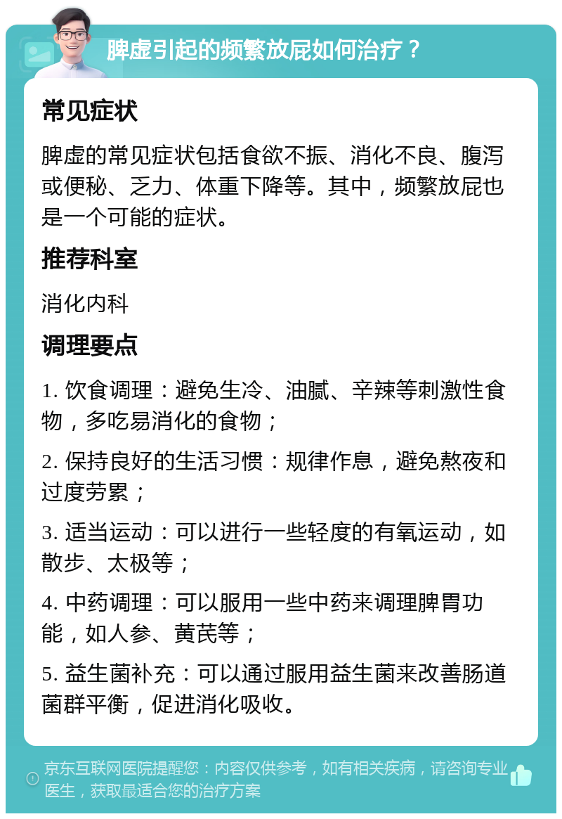 脾虚引起的频繁放屁如何治疗？ 常见症状 脾虚的常见症状包括食欲不振、消化不良、腹泻或便秘、乏力、体重下降等。其中，频繁放屁也是一个可能的症状。 推荐科室 消化内科 调理要点 1. 饮食调理：避免生冷、油腻、辛辣等刺激性食物，多吃易消化的食物； 2. 保持良好的生活习惯：规律作息，避免熬夜和过度劳累； 3. 适当运动：可以进行一些轻度的有氧运动，如散步、太极等； 4. 中药调理：可以服用一些中药来调理脾胃功能，如人参、黄芪等； 5. 益生菌补充：可以通过服用益生菌来改善肠道菌群平衡，促进消化吸收。