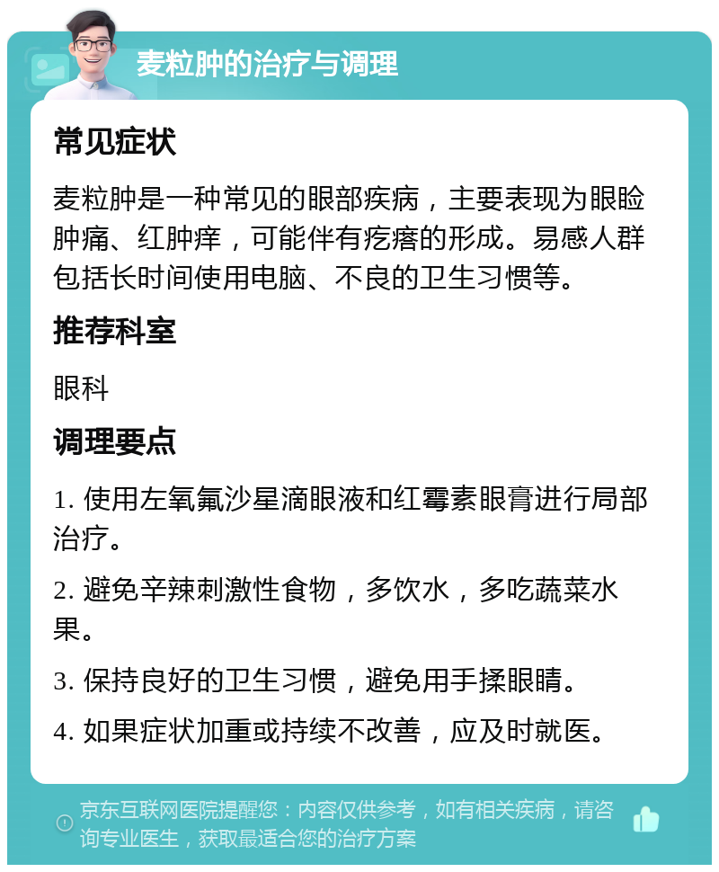 麦粒肿的治疗与调理 常见症状 麦粒肿是一种常见的眼部疾病，主要表现为眼睑肿痛、红肿痒，可能伴有疙瘩的形成。易感人群包括长时间使用电脑、不良的卫生习惯等。 推荐科室 眼科 调理要点 1. 使用左氧氟沙星滴眼液和红霉素眼膏进行局部治疗。 2. 避免辛辣刺激性食物，多饮水，多吃蔬菜水果。 3. 保持良好的卫生习惯，避免用手揉眼睛。 4. 如果症状加重或持续不改善，应及时就医。