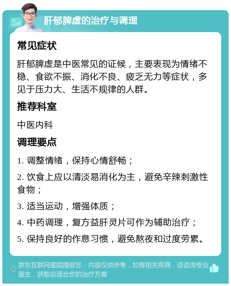 肝郁脾虚的治疗与调理 常见症状 肝郁脾虚是中医常见的证候，主要表现为情绪不稳、食欲不振、消化不良、疲乏无力等症状，多见于压力大、生活不规律的人群。 推荐科室 中医内科 调理要点 1. 调整情绪，保持心情舒畅； 2. 饮食上应以清淡易消化为主，避免辛辣刺激性食物； 3. 适当运动，增强体质； 4. 中药调理，复方益肝灵片可作为辅助治疗； 5. 保持良好的作息习惯，避免熬夜和过度劳累。