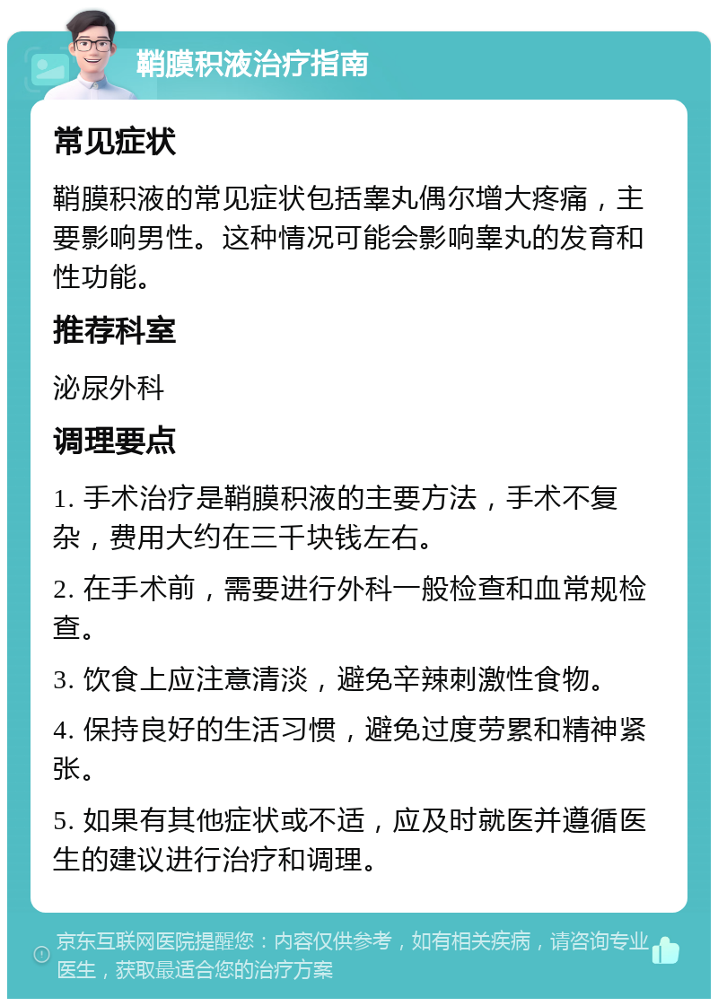 鞘膜积液治疗指南 常见症状 鞘膜积液的常见症状包括睾丸偶尔增大疼痛，主要影响男性。这种情况可能会影响睾丸的发育和性功能。 推荐科室 泌尿外科 调理要点 1. 手术治疗是鞘膜积液的主要方法，手术不复杂，费用大约在三千块钱左右。 2. 在手术前，需要进行外科一般检查和血常规检查。 3. 饮食上应注意清淡，避免辛辣刺激性食物。 4. 保持良好的生活习惯，避免过度劳累和精神紧张。 5. 如果有其他症状或不适，应及时就医并遵循医生的建议进行治疗和调理。