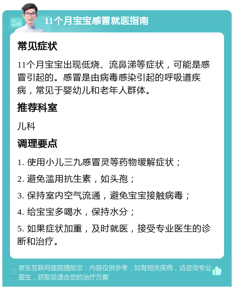 11个月宝宝感冒就医指南 常见症状 11个月宝宝出现低烧、流鼻涕等症状，可能是感冒引起的。感冒是由病毒感染引起的呼吸道疾病，常见于婴幼儿和老年人群体。 推荐科室 儿科 调理要点 1. 使用小儿三九感冒灵等药物缓解症状； 2. 避免滥用抗生素，如头孢； 3. 保持室内空气流通，避免宝宝接触病毒； 4. 给宝宝多喝水，保持水分； 5. 如果症状加重，及时就医，接受专业医生的诊断和治疗。