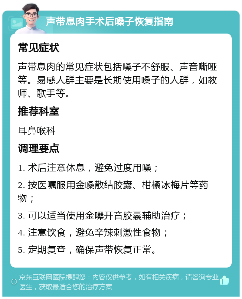 声带息肉手术后嗓子恢复指南 常见症状 声带息肉的常见症状包括嗓子不舒服、声音嘶哑等。易感人群主要是长期使用嗓子的人群，如教师、歌手等。 推荐科室 耳鼻喉科 调理要点 1. 术后注意休息，避免过度用嗓； 2. 按医嘱服用金嗓散结胶囊、柑橘冰梅片等药物； 3. 可以适当使用金嗓开音胶囊辅助治疗； 4. 注意饮食，避免辛辣刺激性食物； 5. 定期复查，确保声带恢复正常。