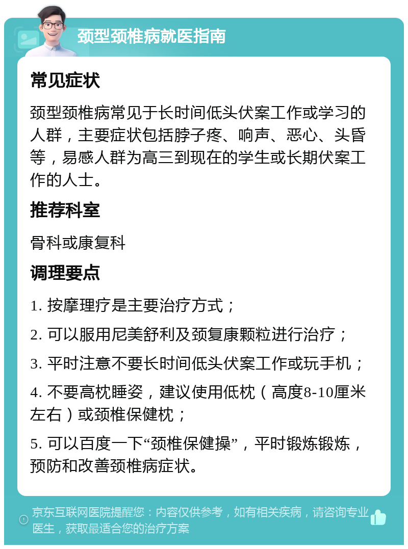 颈型颈椎病就医指南 常见症状 颈型颈椎病常见于长时间低头伏案工作或学习的人群，主要症状包括脖子疼、响声、恶心、头昏等，易感人群为高三到现在的学生或长期伏案工作的人士。 推荐科室 骨科或康复科 调理要点 1. 按摩理疗是主要治疗方式； 2. 可以服用尼美舒利及颈复康颗粒进行治疗； 3. 平时注意不要长时间低头伏案工作或玩手机； 4. 不要高枕睡姿，建议使用低枕（高度8-10厘米左右）或颈椎保健枕； 5. 可以百度一下“颈椎保健操”，平时锻炼锻炼，预防和改善颈椎病症状。