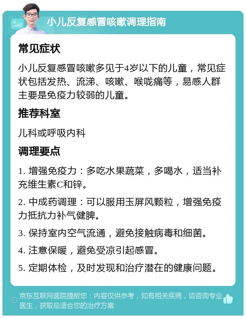 小儿反复感冒咳嗽调理指南 常见症状 小儿反复感冒咳嗽多见于4岁以下的儿童，常见症状包括发热、流涕、咳嗽、喉咙痛等，易感人群主要是免疫力较弱的儿童。 推荐科室 儿科或呼吸内科 调理要点 1. 增强免疫力：多吃水果蔬菜，多喝水，适当补充维生素C和锌。 2. 中成药调理：可以服用玉屏风颗粒，增强免疫力抵抗力补气健脾。 3. 保持室内空气流通，避免接触病毒和细菌。 4. 注意保暖，避免受凉引起感冒。 5. 定期体检，及时发现和治疗潜在的健康问题。