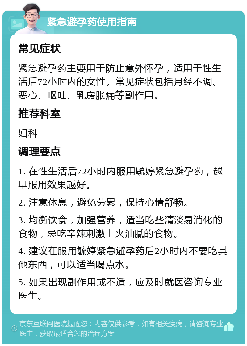 紧急避孕药使用指南 常见症状 紧急避孕药主要用于防止意外怀孕，适用于性生活后72小时内的女性。常见症状包括月经不调、恶心、呕吐、乳房胀痛等副作用。 推荐科室 妇科 调理要点 1. 在性生活后72小时内服用毓婷紧急避孕药，越早服用效果越好。 2. 注意休息，避免劳累，保持心情舒畅。 3. 均衡饮食，加强营养，适当吃些清淡易消化的食物，忌吃辛辣刺激上火油腻的食物。 4. 建议在服用毓婷紧急避孕药后2小时内不要吃其他东西，可以适当喝点水。 5. 如果出现副作用或不适，应及时就医咨询专业医生。