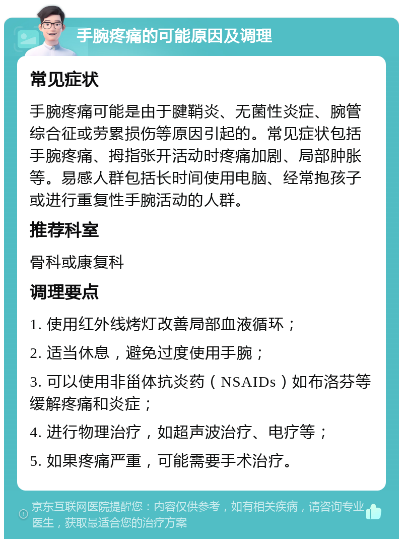 手腕疼痛的可能原因及调理 常见症状 手腕疼痛可能是由于腱鞘炎、无菌性炎症、腕管综合征或劳累损伤等原因引起的。常见症状包括手腕疼痛、拇指张开活动时疼痛加剧、局部肿胀等。易感人群包括长时间使用电脑、经常抱孩子或进行重复性手腕活动的人群。 推荐科室 骨科或康复科 调理要点 1. 使用红外线烤灯改善局部血液循环； 2. 适当休息，避免过度使用手腕； 3. 可以使用非甾体抗炎药（NSAIDs）如布洛芬等缓解疼痛和炎症； 4. 进行物理治疗，如超声波治疗、电疗等； 5. 如果疼痛严重，可能需要手术治疗。