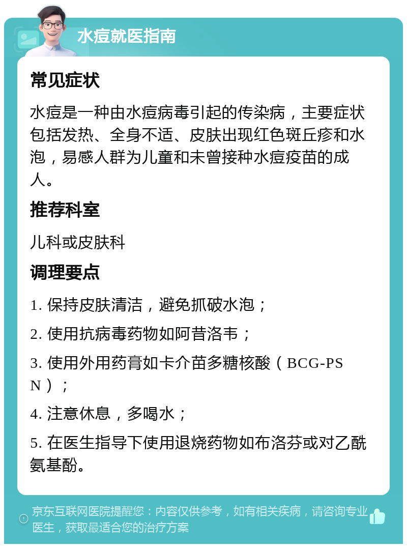 水痘就医指南 常见症状 水痘是一种由水痘病毒引起的传染病，主要症状包括发热、全身不适、皮肤出现红色斑丘疹和水泡，易感人群为儿童和未曾接种水痘疫苗的成人。 推荐科室 儿科或皮肤科 调理要点 1. 保持皮肤清洁，避免抓破水泡； 2. 使用抗病毒药物如阿昔洛韦； 3. 使用外用药膏如卡介苗多糖核酸（BCG-PSN）； 4. 注意休息，多喝水； 5. 在医生指导下使用退烧药物如布洛芬或对乙酰氨基酚。