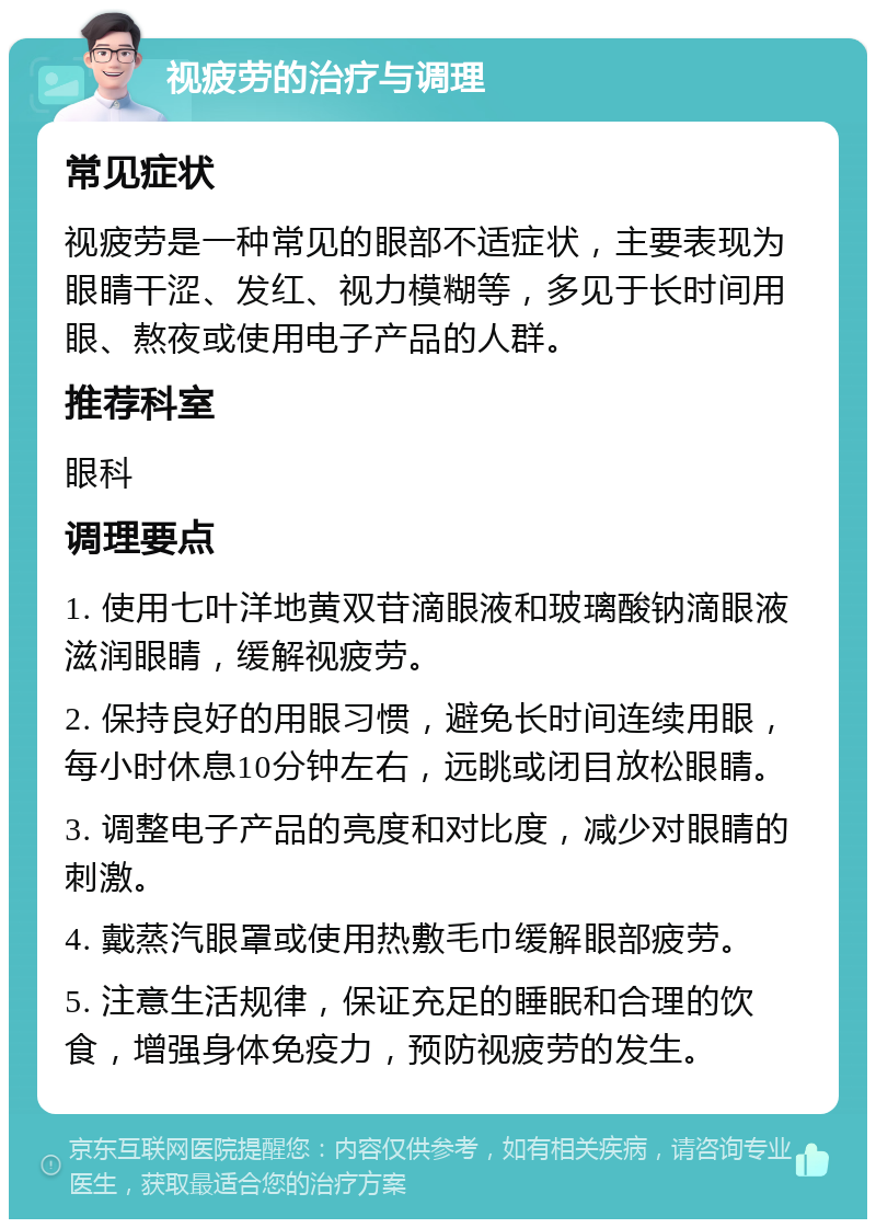 视疲劳的治疗与调理 常见症状 视疲劳是一种常见的眼部不适症状，主要表现为眼睛干涩、发红、视力模糊等，多见于长时间用眼、熬夜或使用电子产品的人群。 推荐科室 眼科 调理要点 1. 使用七叶洋地黄双苷滴眼液和玻璃酸钠滴眼液滋润眼睛，缓解视疲劳。 2. 保持良好的用眼习惯，避免长时间连续用眼，每小时休息10分钟左右，远眺或闭目放松眼睛。 3. 调整电子产品的亮度和对比度，减少对眼睛的刺激。 4. 戴蒸汽眼罩或使用热敷毛巾缓解眼部疲劳。 5. 注意生活规律，保证充足的睡眠和合理的饮食，增强身体免疫力，预防视疲劳的发生。