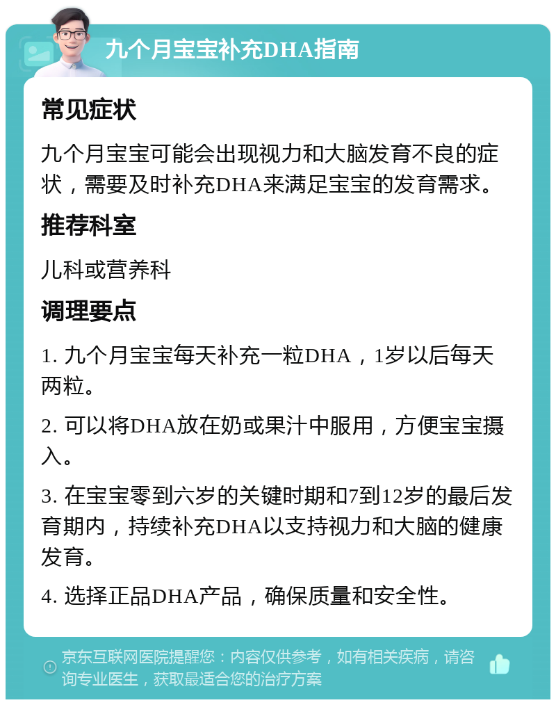 九个月宝宝补充DHA指南 常见症状 九个月宝宝可能会出现视力和大脑发育不良的症状，需要及时补充DHA来满足宝宝的发育需求。 推荐科室 儿科或营养科 调理要点 1. 九个月宝宝每天补充一粒DHA，1岁以后每天两粒。 2. 可以将DHA放在奶或果汁中服用，方便宝宝摄入。 3. 在宝宝零到六岁的关键时期和7到12岁的最后发育期内，持续补充DHA以支持视力和大脑的健康发育。 4. 选择正品DHA产品，确保质量和安全性。