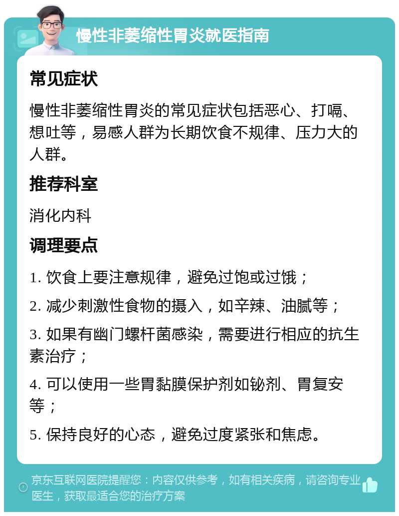 慢性非萎缩性胃炎就医指南 常见症状 慢性非萎缩性胃炎的常见症状包括恶心、打嗝、想吐等，易感人群为长期饮食不规律、压力大的人群。 推荐科室 消化内科 调理要点 1. 饮食上要注意规律，避免过饱或过饿； 2. 减少刺激性食物的摄入，如辛辣、油腻等； 3. 如果有幽门螺杆菌感染，需要进行相应的抗生素治疗； 4. 可以使用一些胃黏膜保护剂如铋剂、胃复安等； 5. 保持良好的心态，避免过度紧张和焦虑。