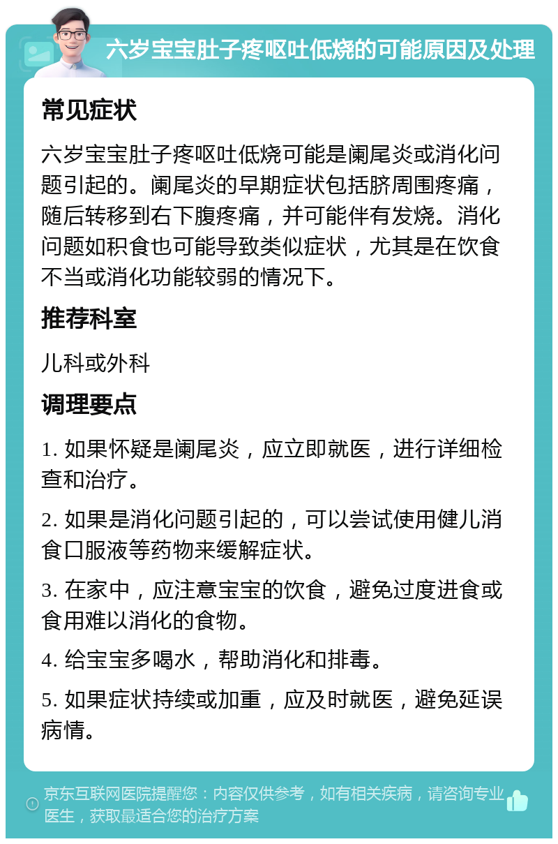 六岁宝宝肚子疼呕吐低烧的可能原因及处理 常见症状 六岁宝宝肚子疼呕吐低烧可能是阑尾炎或消化问题引起的。阑尾炎的早期症状包括脐周围疼痛，随后转移到右下腹疼痛，并可能伴有发烧。消化问题如积食也可能导致类似症状，尤其是在饮食不当或消化功能较弱的情况下。 推荐科室 儿科或外科 调理要点 1. 如果怀疑是阑尾炎，应立即就医，进行详细检查和治疗。 2. 如果是消化问题引起的，可以尝试使用健儿消食口服液等药物来缓解症状。 3. 在家中，应注意宝宝的饮食，避免过度进食或食用难以消化的食物。 4. 给宝宝多喝水，帮助消化和排毒。 5. 如果症状持续或加重，应及时就医，避免延误病情。