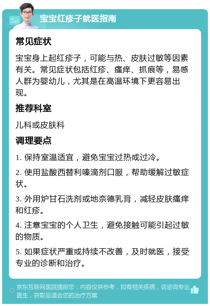 宝宝红疹子就医指南 常见症状 宝宝身上起红疹子，可能与热、皮肤过敏等因素有关。常见症状包括红疹、瘙痒、抓痕等，易感人群为婴幼儿，尤其是在高温环境下更容易出现。 推荐科室 儿科或皮肤科 调理要点 1. 保持室温适宜，避免宝宝过热或过冷。 2. 使用盐酸西替利嗪滴剂口服，帮助缓解过敏症状。 3. 外用炉甘石洗剂或地奈德乳膏，减轻皮肤瘙痒和红疹。 4. 注意宝宝的个人卫生，避免接触可能引起过敏的物质。 5. 如果症状严重或持续不改善，及时就医，接受专业的诊断和治疗。