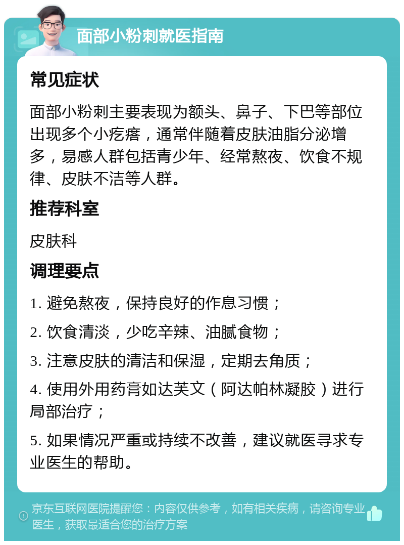 面部小粉刺就医指南 常见症状 面部小粉刺主要表现为额头、鼻子、下巴等部位出现多个小疙瘩，通常伴随着皮肤油脂分泌增多，易感人群包括青少年、经常熬夜、饮食不规律、皮肤不洁等人群。 推荐科室 皮肤科 调理要点 1. 避免熬夜，保持良好的作息习惯； 2. 饮食清淡，少吃辛辣、油腻食物； 3. 注意皮肤的清洁和保湿，定期去角质； 4. 使用外用药膏如达芙文（阿达帕林凝胶）进行局部治疗； 5. 如果情况严重或持续不改善，建议就医寻求专业医生的帮助。