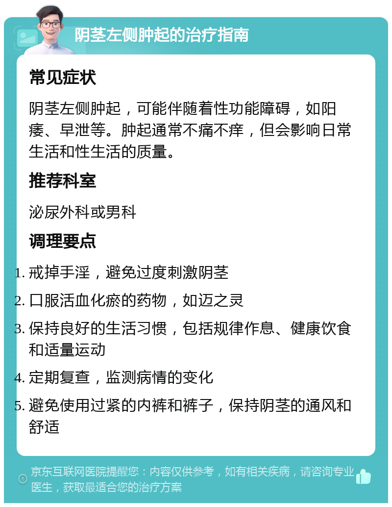 阴茎左侧肿起的治疗指南 常见症状 阴茎左侧肿起，可能伴随着性功能障碍，如阳痿、早泄等。肿起通常不痛不痒，但会影响日常生活和性生活的质量。 推荐科室 泌尿外科或男科 调理要点 戒掉手淫，避免过度刺激阴茎 口服活血化瘀的药物，如迈之灵 保持良好的生活习惯，包括规律作息、健康饮食和适量运动 定期复查，监测病情的变化 避免使用过紧的内裤和裤子，保持阴茎的通风和舒适