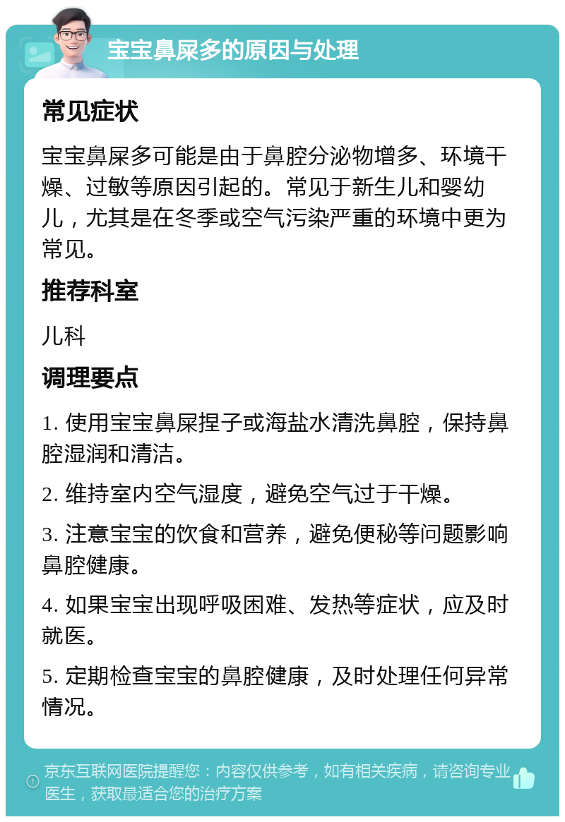 宝宝鼻屎多的原因与处理 常见症状 宝宝鼻屎多可能是由于鼻腔分泌物增多、环境干燥、过敏等原因引起的。常见于新生儿和婴幼儿，尤其是在冬季或空气污染严重的环境中更为常见。 推荐科室 儿科 调理要点 1. 使用宝宝鼻屎捏子或海盐水清洗鼻腔，保持鼻腔湿润和清洁。 2. 维持室内空气湿度，避免空气过于干燥。 3. 注意宝宝的饮食和营养，避免便秘等问题影响鼻腔健康。 4. 如果宝宝出现呼吸困难、发热等症状，应及时就医。 5. 定期检查宝宝的鼻腔健康，及时处理任何异常情况。