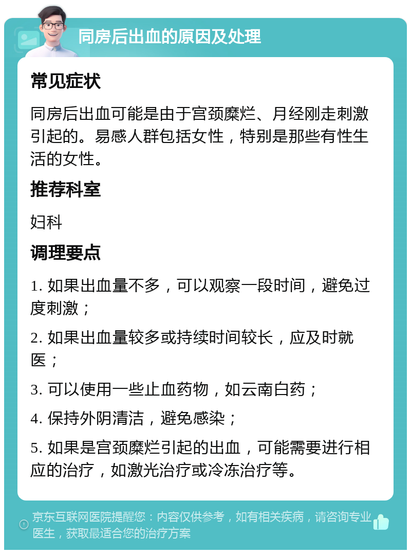 同房后出血的原因及处理 常见症状 同房后出血可能是由于宫颈糜烂、月经刚走刺激引起的。易感人群包括女性，特别是那些有性生活的女性。 推荐科室 妇科 调理要点 1. 如果出血量不多，可以观察一段时间，避免过度刺激； 2. 如果出血量较多或持续时间较长，应及时就医； 3. 可以使用一些止血药物，如云南白药； 4. 保持外阴清洁，避免感染； 5. 如果是宫颈糜烂引起的出血，可能需要进行相应的治疗，如激光治疗或冷冻治疗等。