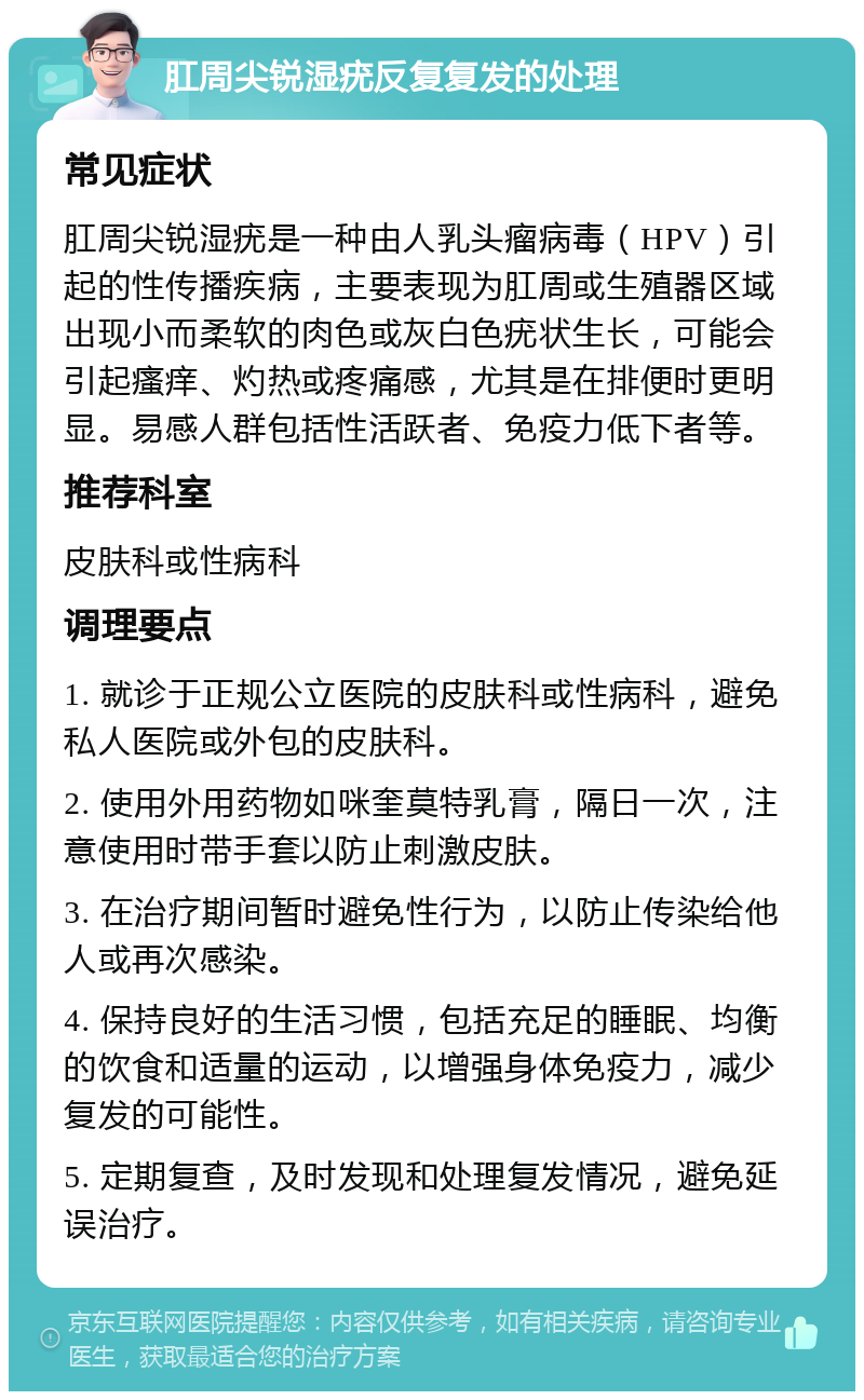 肛周尖锐湿疣反复复发的处理 常见症状 肛周尖锐湿疣是一种由人乳头瘤病毒（HPV）引起的性传播疾病，主要表现为肛周或生殖器区域出现小而柔软的肉色或灰白色疣状生长，可能会引起瘙痒、灼热或疼痛感，尤其是在排便时更明显。易感人群包括性活跃者、免疫力低下者等。 推荐科室 皮肤科或性病科 调理要点 1. 就诊于正规公立医院的皮肤科或性病科，避免私人医院或外包的皮肤科。 2. 使用外用药物如咪奎莫特乳膏，隔日一次，注意使用时带手套以防止刺激皮肤。 3. 在治疗期间暂时避免性行为，以防止传染给他人或再次感染。 4. 保持良好的生活习惯，包括充足的睡眠、均衡的饮食和适量的运动，以增强身体免疫力，减少复发的可能性。 5. 定期复查，及时发现和处理复发情况，避免延误治疗。