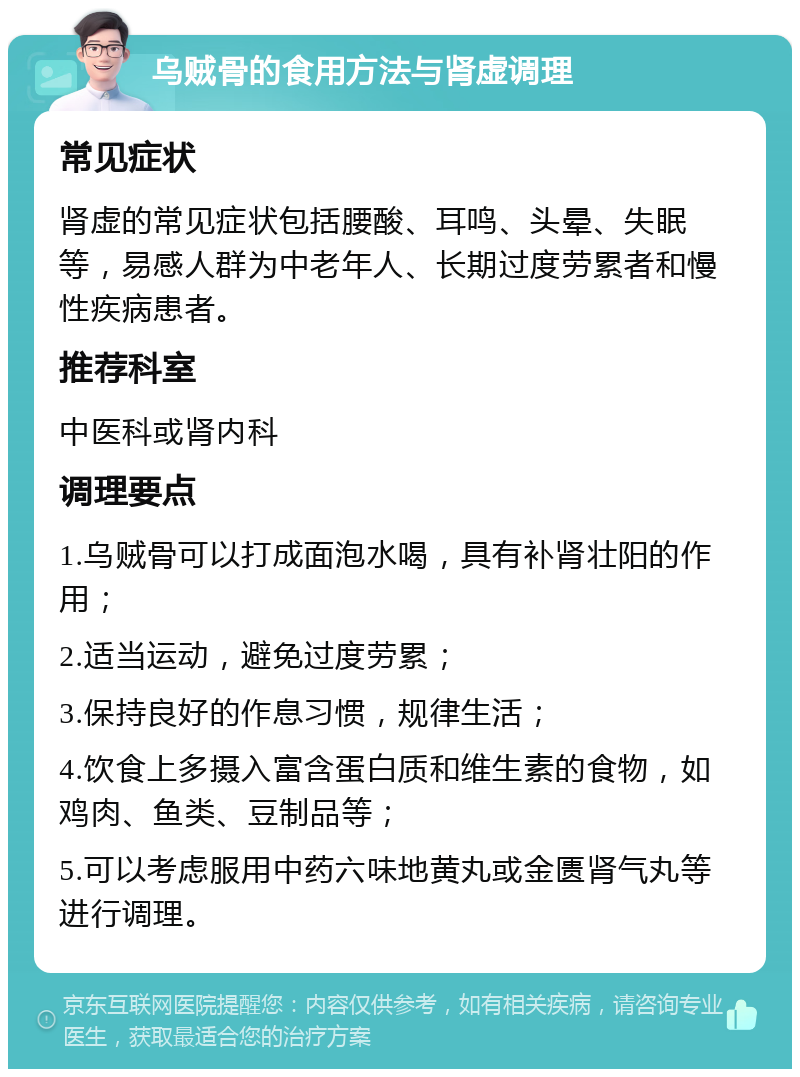 乌贼骨的食用方法与肾虚调理 常见症状 肾虚的常见症状包括腰酸、耳鸣、头晕、失眠等，易感人群为中老年人、长期过度劳累者和慢性疾病患者。 推荐科室 中医科或肾内科 调理要点 1.乌贼骨可以打成面泡水喝，具有补肾壮阳的作用； 2.适当运动，避免过度劳累； 3.保持良好的作息习惯，规律生活； 4.饮食上多摄入富含蛋白质和维生素的食物，如鸡肉、鱼类、豆制品等； 5.可以考虑服用中药六味地黄丸或金匮肾气丸等进行调理。